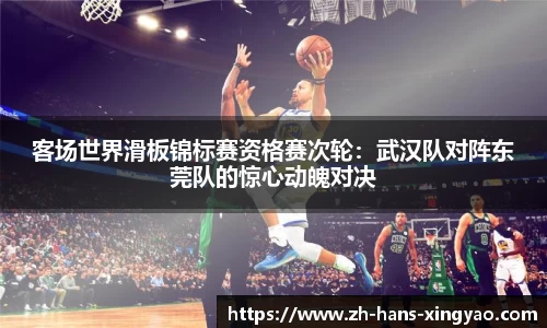 客场世界滑板锦标赛资格赛次轮：武汉队对阵东莞队的惊心动魄对决